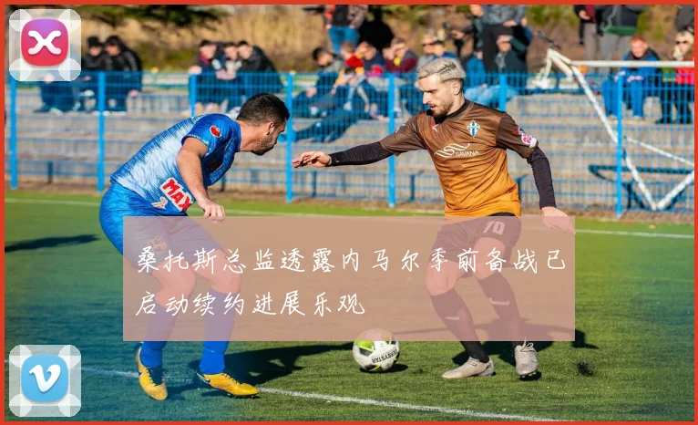 桑托斯总监透露内马尔季前备战已启动续约进展乐观