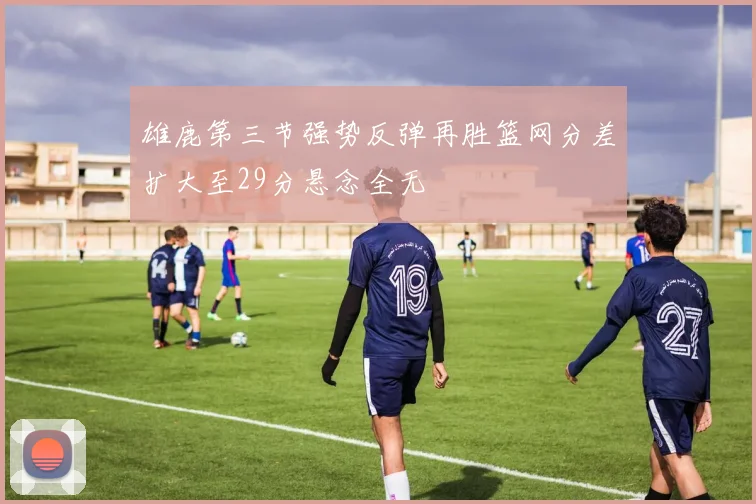 雄鹿第三节强势反弹再胜篮网分差扩大至29分悬念全无
