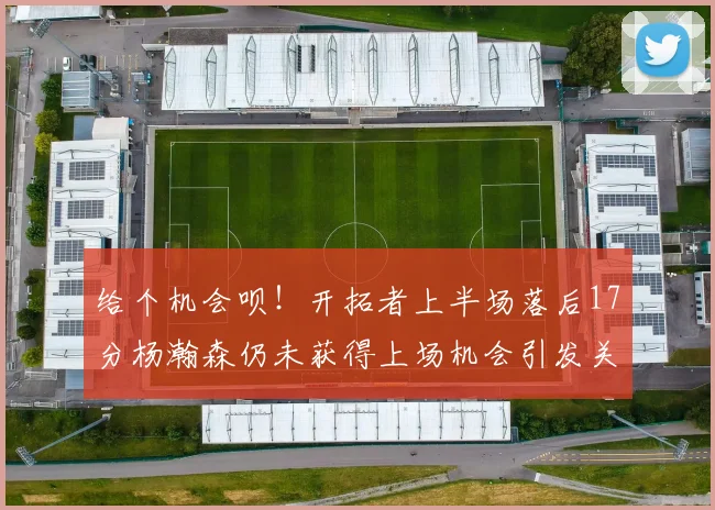 给个机会呗！开拓者上半场落后17分杨瀚森仍未获得上场机会引发关注