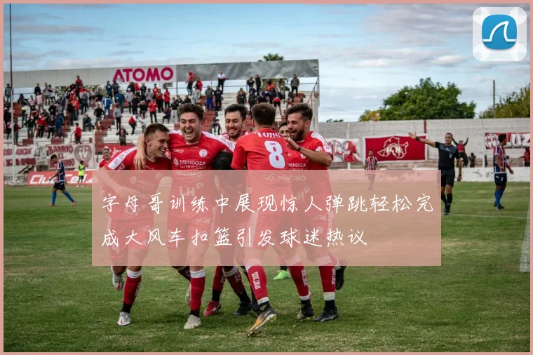 字母哥训练中展现惊人弹跳轻松完成大风车扣篮引发球迷热议
