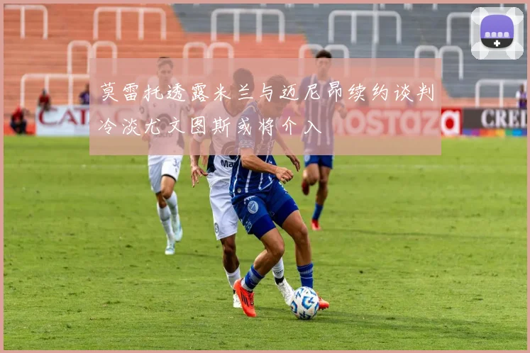 莫雷托透露米兰与迈尼昂续约谈判冷淡尤文图斯或将介入