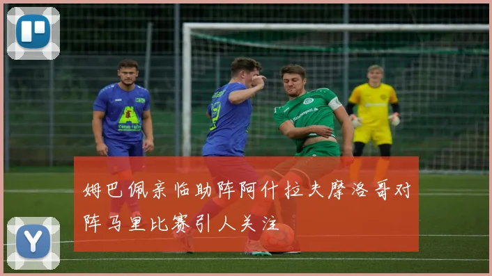 姆巴佩亲临助阵阿什拉夫摩洛哥对阵马里比赛引人关注