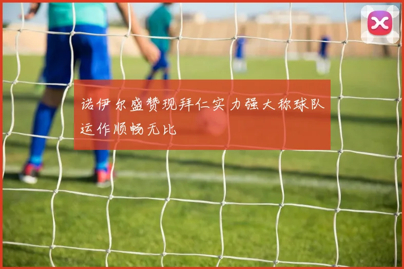 诺伊尔盛赞现拜仁实力强大称球队运作顺畅无比