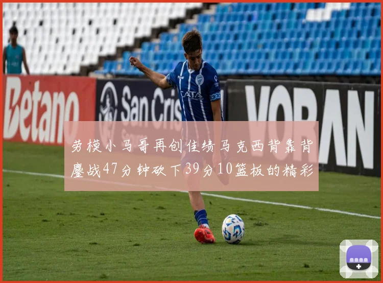 劳模小马哥再创佳绩马克西背靠背鏖战47分钟砍下39分10篮板的精彩表现