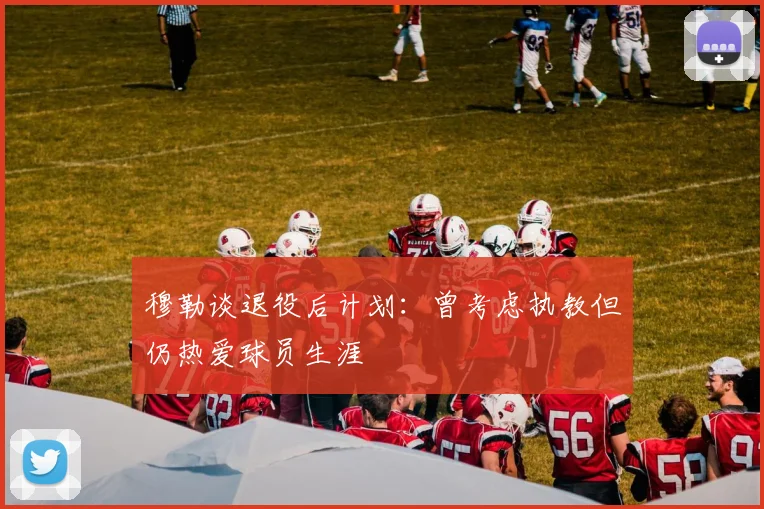 穆勒谈退役后计划：曾考虑执教但仍热爱球员生涯