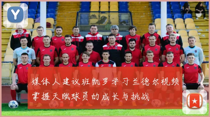 媒体人建议班凯罗学习兰德尔视频掌握天赋球员的成长与挑战