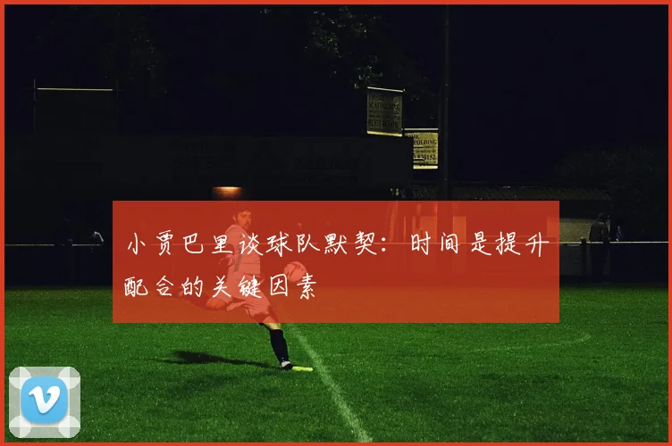 小贾巴里谈球队默契：时间是提升配合的关键因素