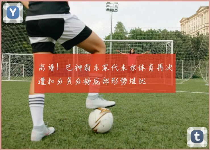 离谱！巴神前东家代米尔体育再次遭扣分负分榜底部形势堪忧