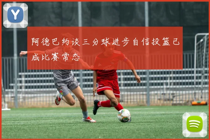 阿德巴约谈三分球进步自信投篮已成比赛常态