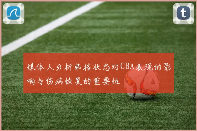 媒体人分析弗格状态对CBA表现的影响与伤病恢复的重要性
