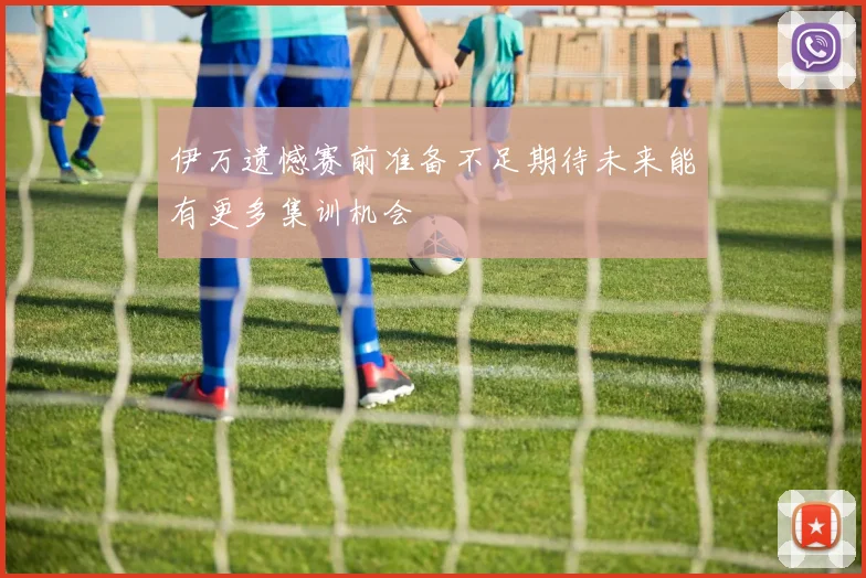 伊万遗憾赛前准备不足期待未来能有更多集训机会