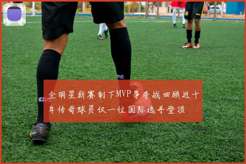 全明星新赛制下MVP争夺战回顾近十年传奇球员仅一位国际选手登顶
